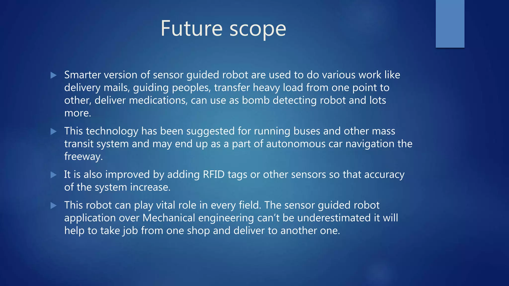Future scope
 Smarter version of sensor guided robot are used to do various work like
delivery mails, guiding peoples, transfer heavy load from one point to
other, deliver medications, can use as bomb detecting robot and lots
more.
 This technology has been suggested for running buses and other mass
transit system and may end up as a part of autonomous car navigation the
freeway.
 It is also improved by adding RFID tags or other sensors so that accuracy
of the system increase.
 This robot can play vital role in every field. The sensor guided robot
application over Mechanical engineering can’t be underestimated it will
help to take job from one shop and deliver to another one.
 