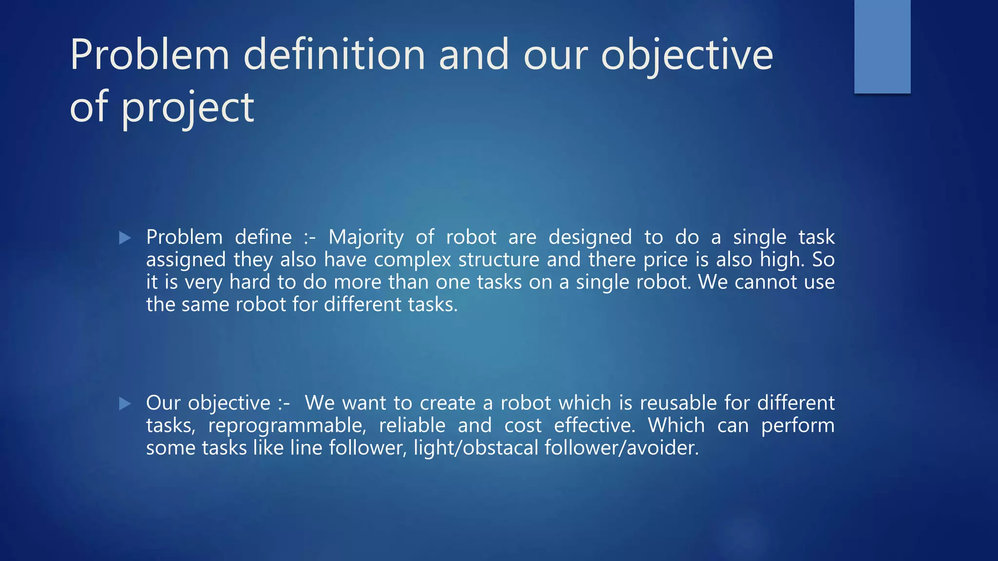 Problem definition and our objective
of project
 Problem define :- Majority of robot are designed to do a single task
assigned they also have complex structure and there price is also high. So
it is very hard to do more than one tasks on a single robot. We cannot use
the same robot for different tasks.
 Our objective :- We want to create a robot which is reusable for different
tasks, reprogrammable, reliable and cost effective. Which can perform
some tasks like line follower, light/obstacal follower/avoider.
 