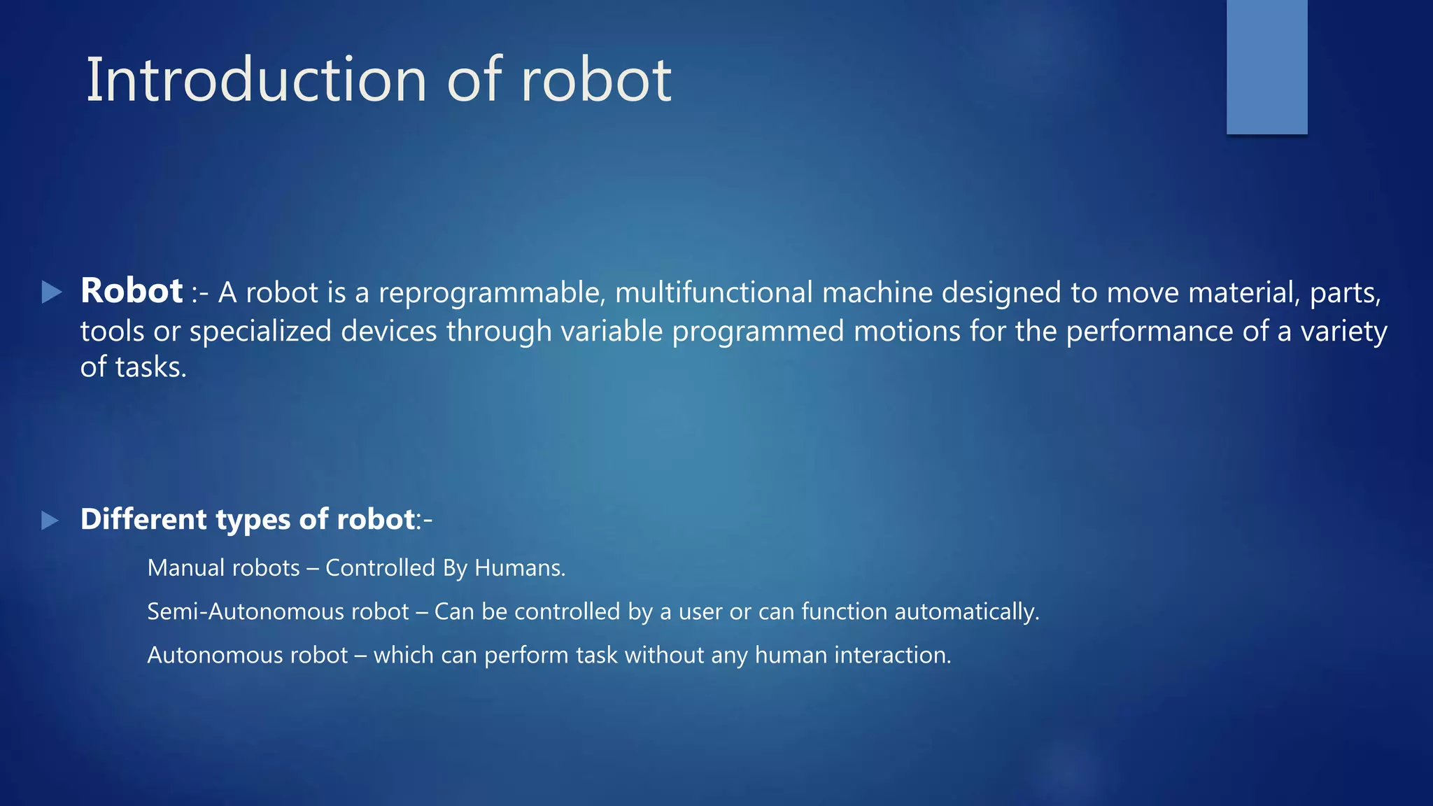 Introduction of robot
 Robot :- A robot is a reprogrammable, multifunctional machine designed to move material, parts,
tools or specialized devices through variable programmed motions for the performance of a variety
of tasks.
 Different types of robot:-
Manual robots – Controlled By Humans.
Semi-Autonomous robot – Can be controlled by a user or can function automatically.
Autonomous robot – which can perform task without any human interaction.
 