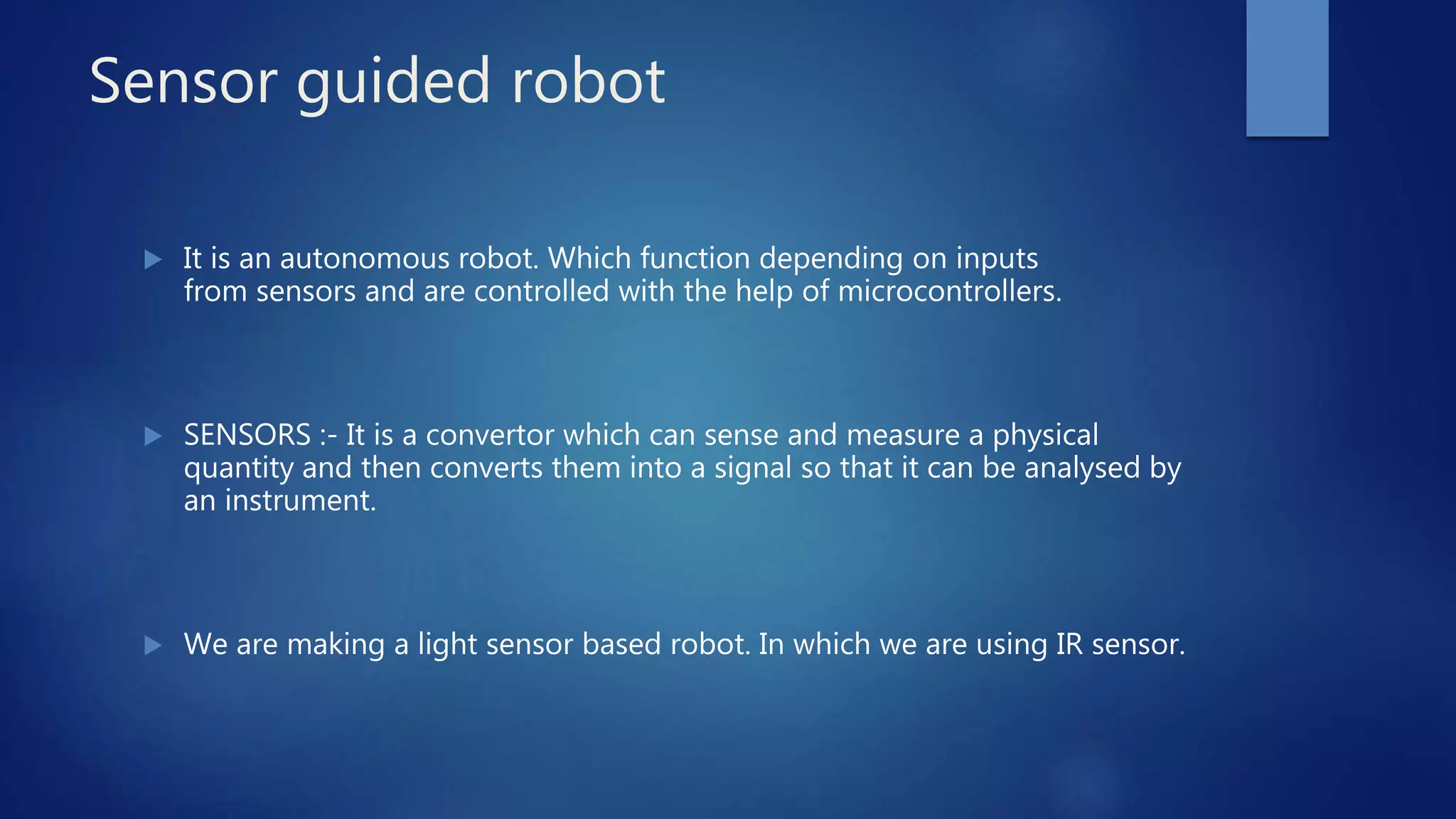 Sensor guided robot
 It is an autonomous robot. Which function depending on inputs
from sensors and are controlled with the help of microcontrollers.
 SENSORS :- It is a convertor which can sense and measure a physical
quantity and then converts them into a signal so that it can be analysed by
an instrument.
 We are making a light sensor based robot. In which we are using IR sensor.
 