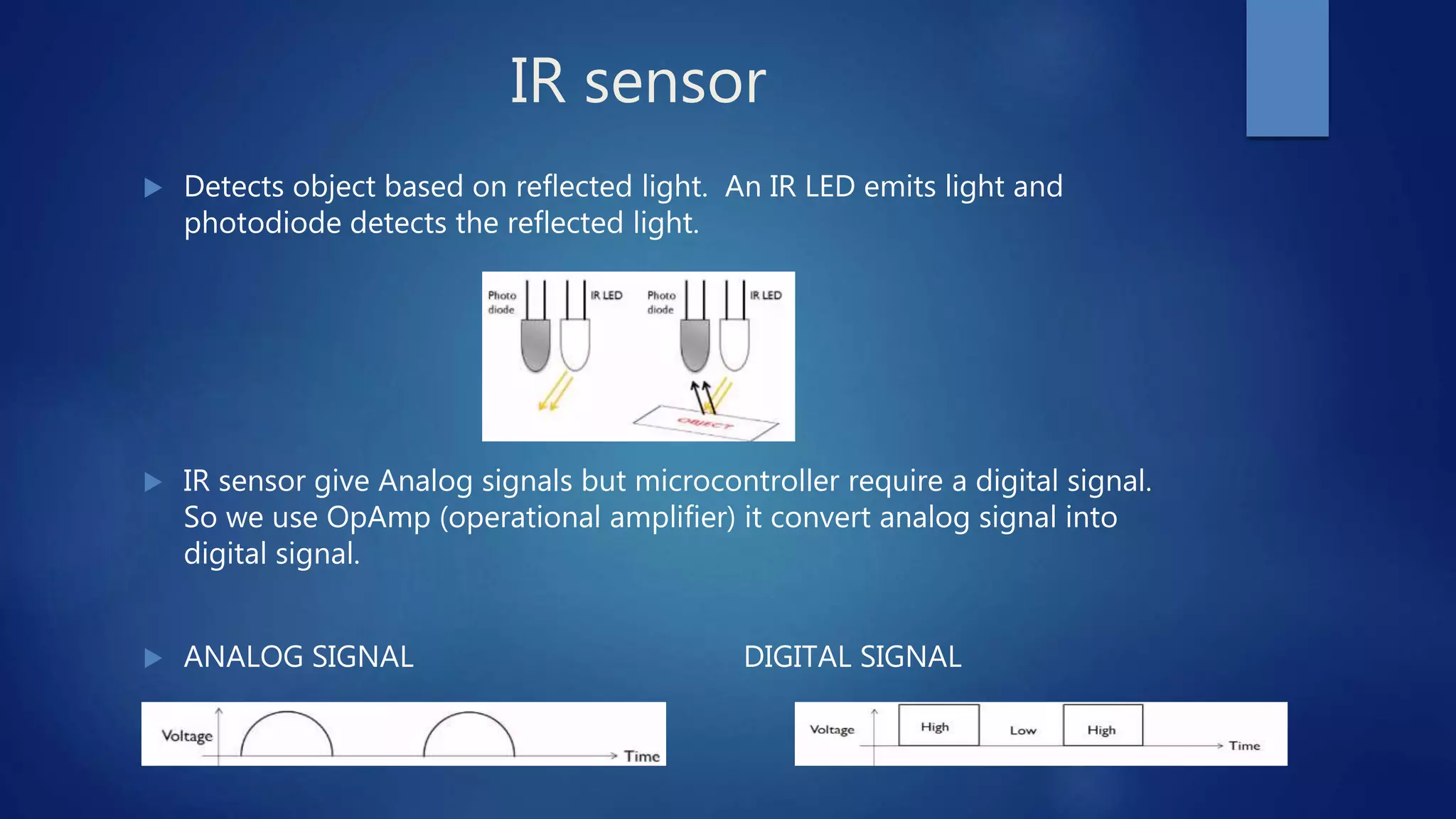 IR sensor
 Detects object based on reflected light. An IR LED emits light and
photodiode detects the reflected light.
 IR sensor give Analog signals but microcontroller require a digital signal.
So we use OpAmp (operational amplifier) it convert analog signal into
digital signal.
 ANALOG SIGNAL DIGITAL SIGNAL
 