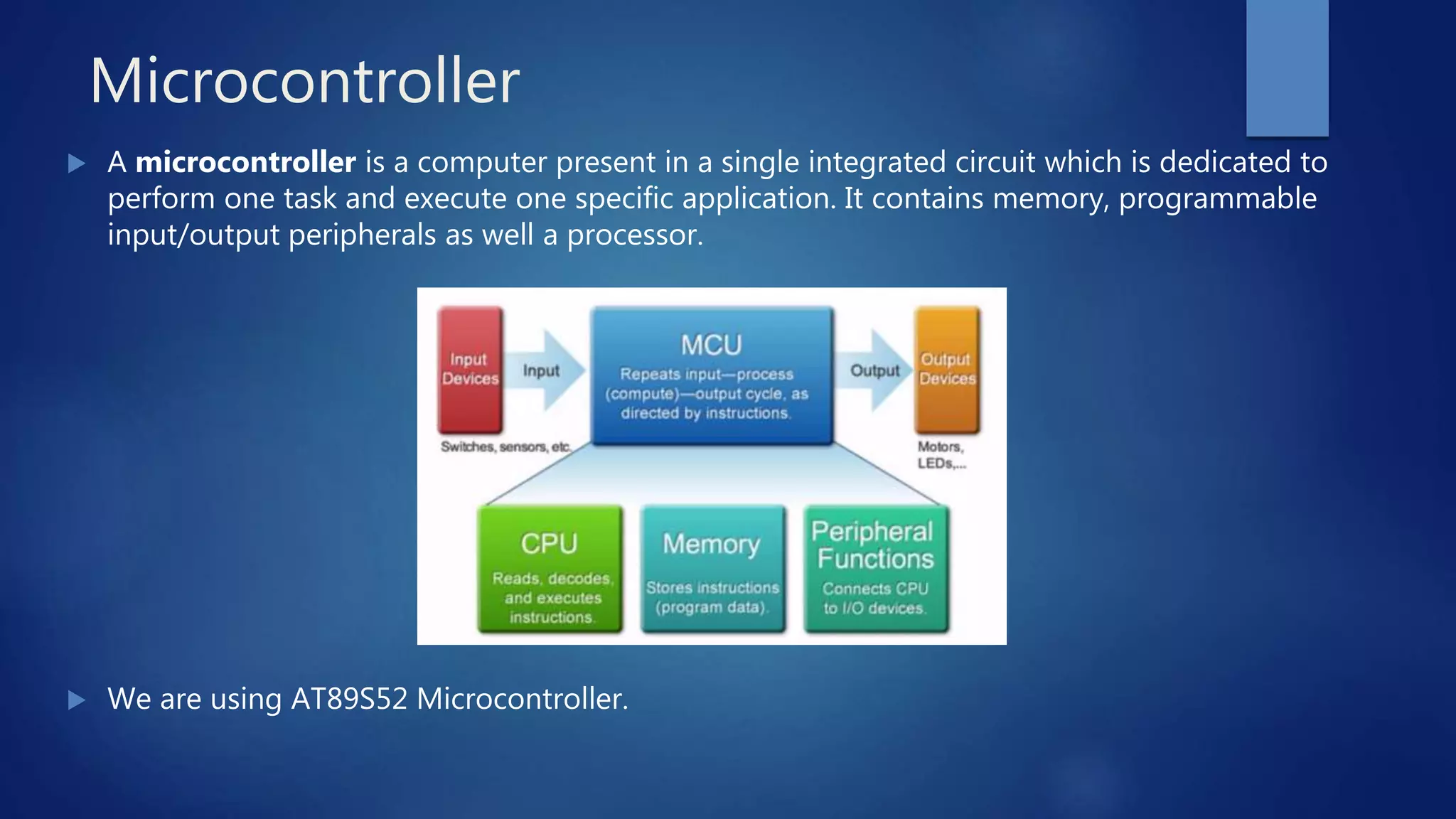 Microcontroller
 A microcontroller is a computer present in a single integrated circuit which is dedicated to
perform one task and execute one specific application. It contains memory, programmable
input/output peripherals as well a processor.
 We are using AT89S52 Microcontroller.
 