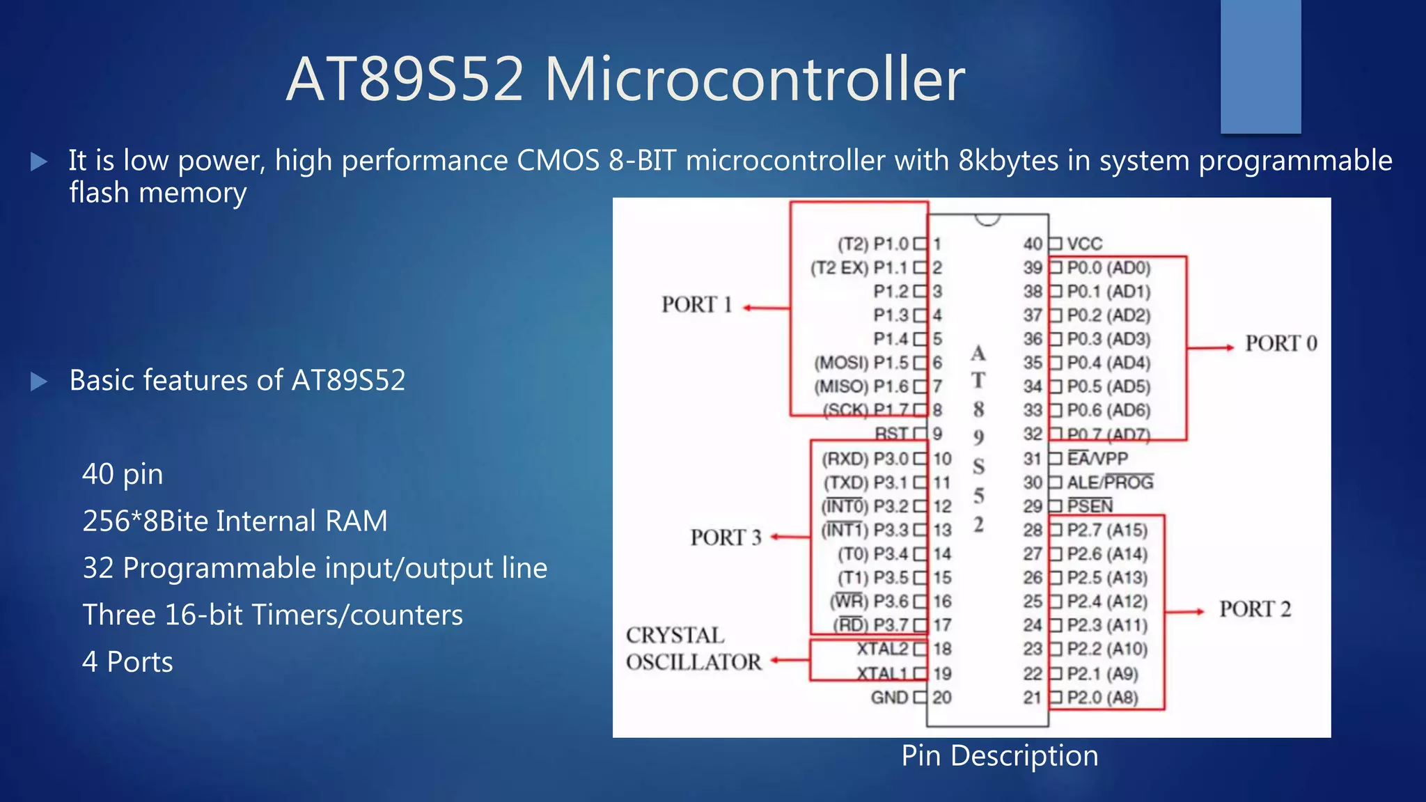 AT89S52 Microcontroller
 It is low power, high performance CMOS 8-BIT microcontroller with 8kbytes in system programmable
flash memory
 Basic features of AT89S52
40 pin
256*8Bite Internal RAM
32 Programmable input/output line
Three 16-bit Timers/counters
4 Ports
Pin Description
 