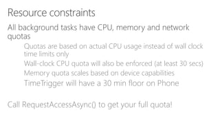 Quotas are based on actual CPU usage instead of wall clock
time limits only
Wall-clock CPU quota will also be enforced (at least 30 secs)
Memory quota scales based on device capabilities
TimeTrigger will have a 30 min floor on Phone
Call RequestAccessAsync() to get your full quota!
 