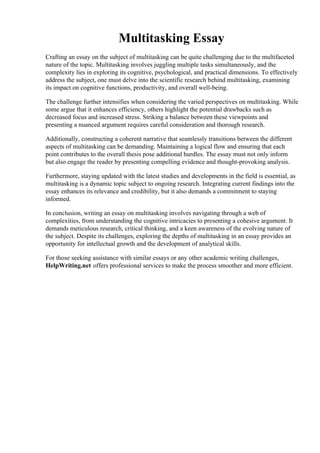 Multitasking Essay
Crafting an essay on the subject of multitasking can be quite challenging due to the multifaceted
nature of the topic. Multitasking involves juggling multiple tasks simultaneously, and the
complexity lies in exploring its cognitive, psychological, and practical dimensions. To effectively
address the subject, one must delve into the scientific research behind multitasking, examining
its impact on cognitive functions, productivity, and overall well-being.
The challenge further intensifies when considering the varied perspectives on multitasking. While
some argue that it enhances efficiency, others highlight the potential drawbacks such as
decreased focus and increased stress. Striking a balance between these viewpoints and
presenting a nuanced argument requires careful consideration and thorough research.
Additionally, constructing a coherent narrative that seamlessly transitions between the different
aspects of multitasking can be demanding. Maintaining a logical flow and ensuring that each
point contributes to the overall thesis pose additional hurdles. The essay must not only inform
but also engage the reader by presenting compelling evidence and thought-provoking analysis.
Furthermore, staying updated with the latest studies and developments in the field is essential, as
multitasking is a dynamic topic subject to ongoing research. Integrating current findings into the
essay enhances its relevance and credibility, but it also demands a commitment to staying
informed.
In conclusion, writing an essay on multitasking involves navigating through a web of
complexities, from understanding the cognitive intricacies to presenting a cohesive argument. It
demands meticulous research, critical thinking, and a keen awareness of the evolving nature of
the subject. Despite its challenges, exploring the depths of multitasking in an essay provides an
opportunity for intellectual growth and the development of analytical skills.
For those seeking assistance with similar essays or any other academic writing challenges,
HelpWriting.net offers professional services to make the process smoother and more efficient.
Multitasking Essay Multitasking Essay
 