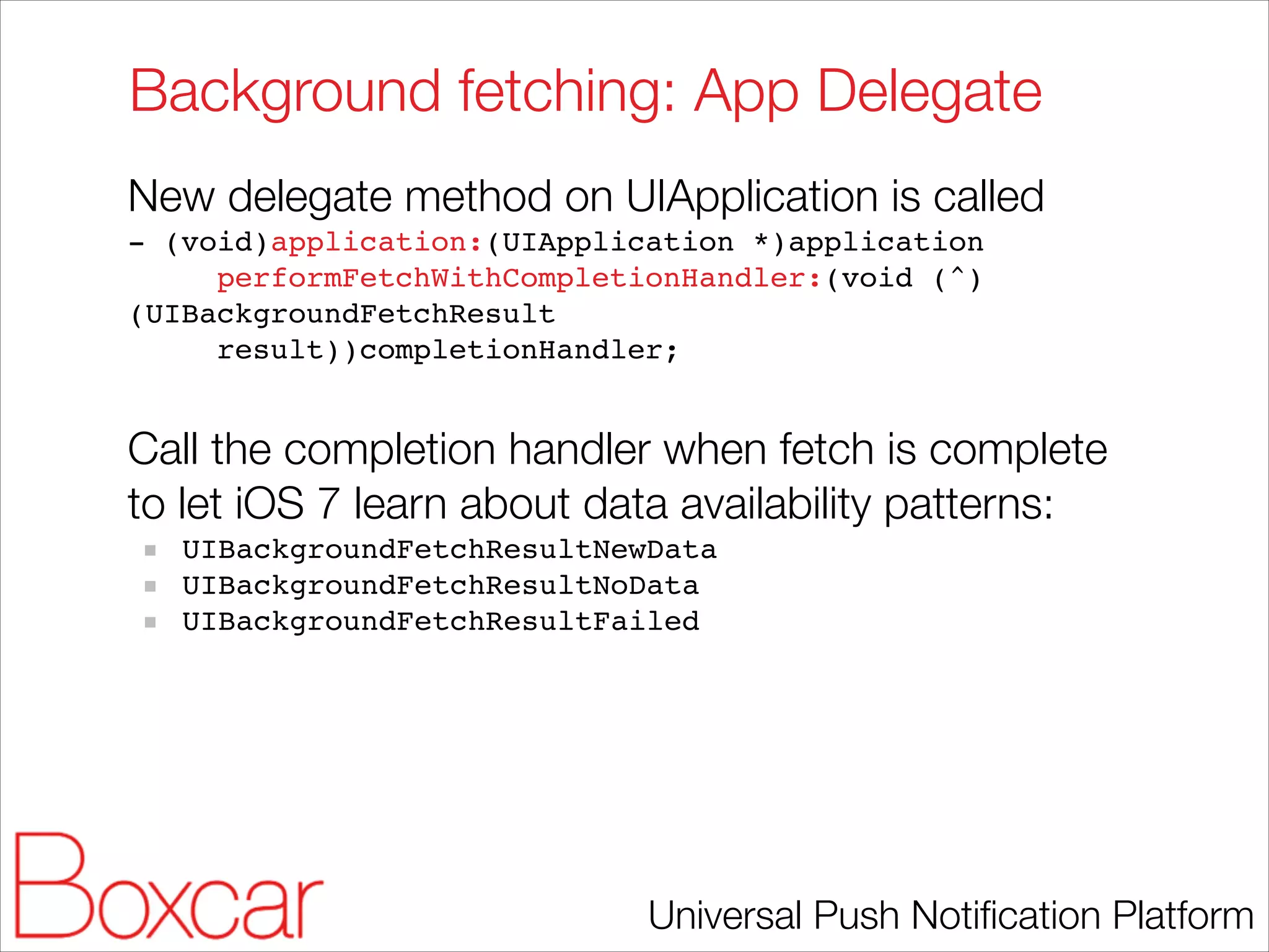 Background fetching: App Delegate
New delegate method on UIApplication is called
- (void)application:(UIApplication *)application!
performFetchWithCompletionHandler:(void (^)
(UIBackgroundFetchResult!
result))completionHandler;!

!

Call the completion handler when fetch is complete
to let iOS 7 learn about data availability patterns:
UIBackgroundFetchResultNewData!
UIBackgroundFetchResultNoData!
UIBackgroundFetchResultFailed

Universal Push Notiﬁcation Platform

 