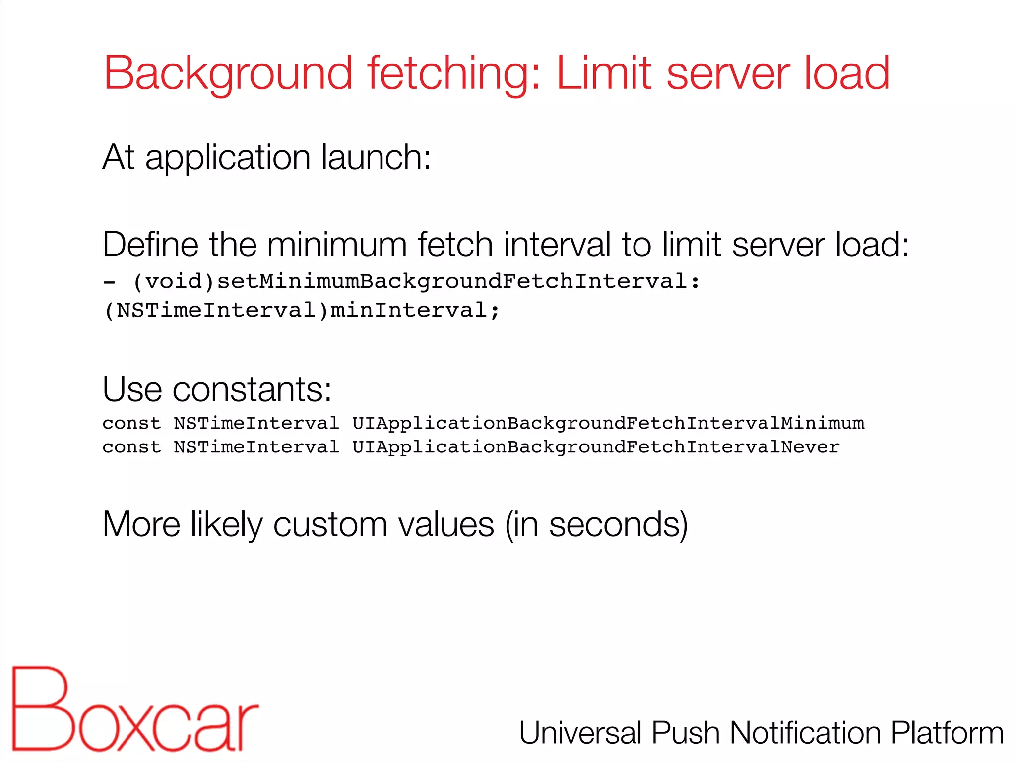 Background fetching: Limit server load
At application launch:
!

Deﬁne the minimum fetch interval to limit server load:
- (void)setMinimumBackgroundFetchInterval:
(NSTimeInterval)minInterval;!

!

Use constants:
const NSTimeInterval UIApplicationBackgroundFetchIntervalMinimum!
const NSTimeInterval UIApplicationBackgroundFetchIntervalNever!

!

More likely custom values (in seconds)

Universal Push Notiﬁcation Platform

 