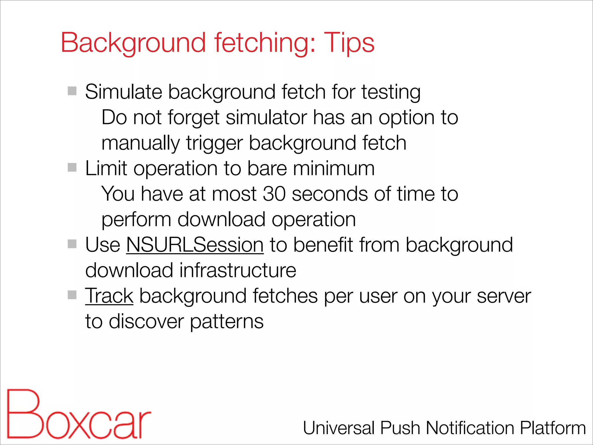 Background fetching: Tips
Simulate background fetch for testing
Do not forget simulator has an option to
manually trigger background fetch
Limit operation to bare minimum
You have at most 30 seconds of time to
perform download operation
Use NSURLSession to beneﬁt from background
download infrastructure
Track background fetches per user on your server
to discover patterns

Universal Push Notiﬁcation Platform

 