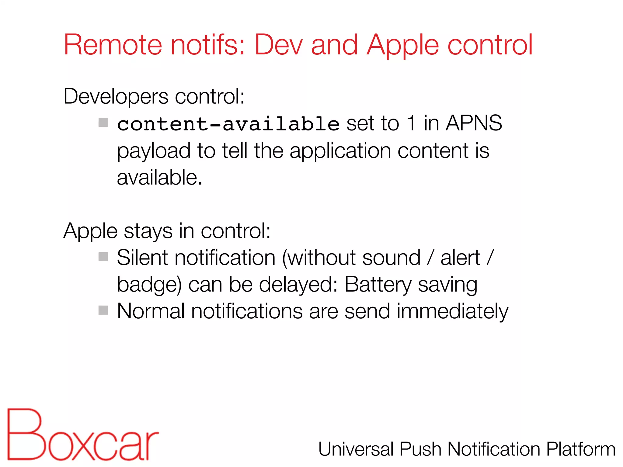 Remote notifs: Dev and Apple control
Developers control:
content-available set to 1 in APNS
payload to tell the application content is
available.
!

Apple stays in control:
Silent notiﬁcation (without sound / alert /
badge) can be delayed: Battery saving
Normal notiﬁcations are send immediately

Universal Push Notiﬁcation Platform

 