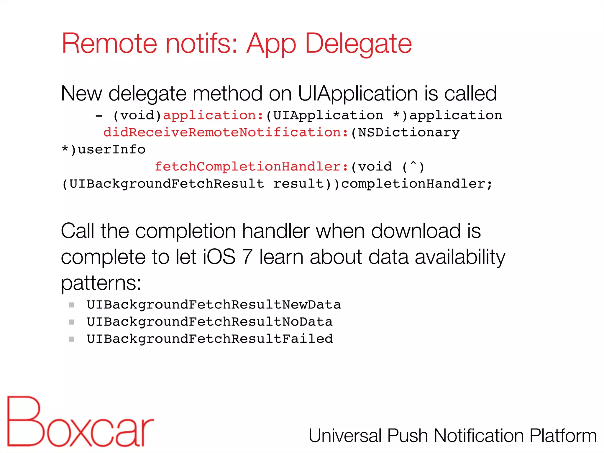 Remote notifs: App Delegate
New delegate method on UIApplication is called
- (void)application:(UIApplication *)application!
didReceiveRemoteNotification:(NSDictionary
*)userInfo!
fetchCompletionHandler:(void (^)
(UIBackgroundFetchResult result))completionHandler;!

!

Call the completion handler when download is
complete to let iOS 7 learn about data availability
patterns:
UIBackgroundFetchResultNewData!
UIBackgroundFetchResultNoData!
UIBackgroundFetchResultFailed!

Universal Push Notiﬁcation Platform

 