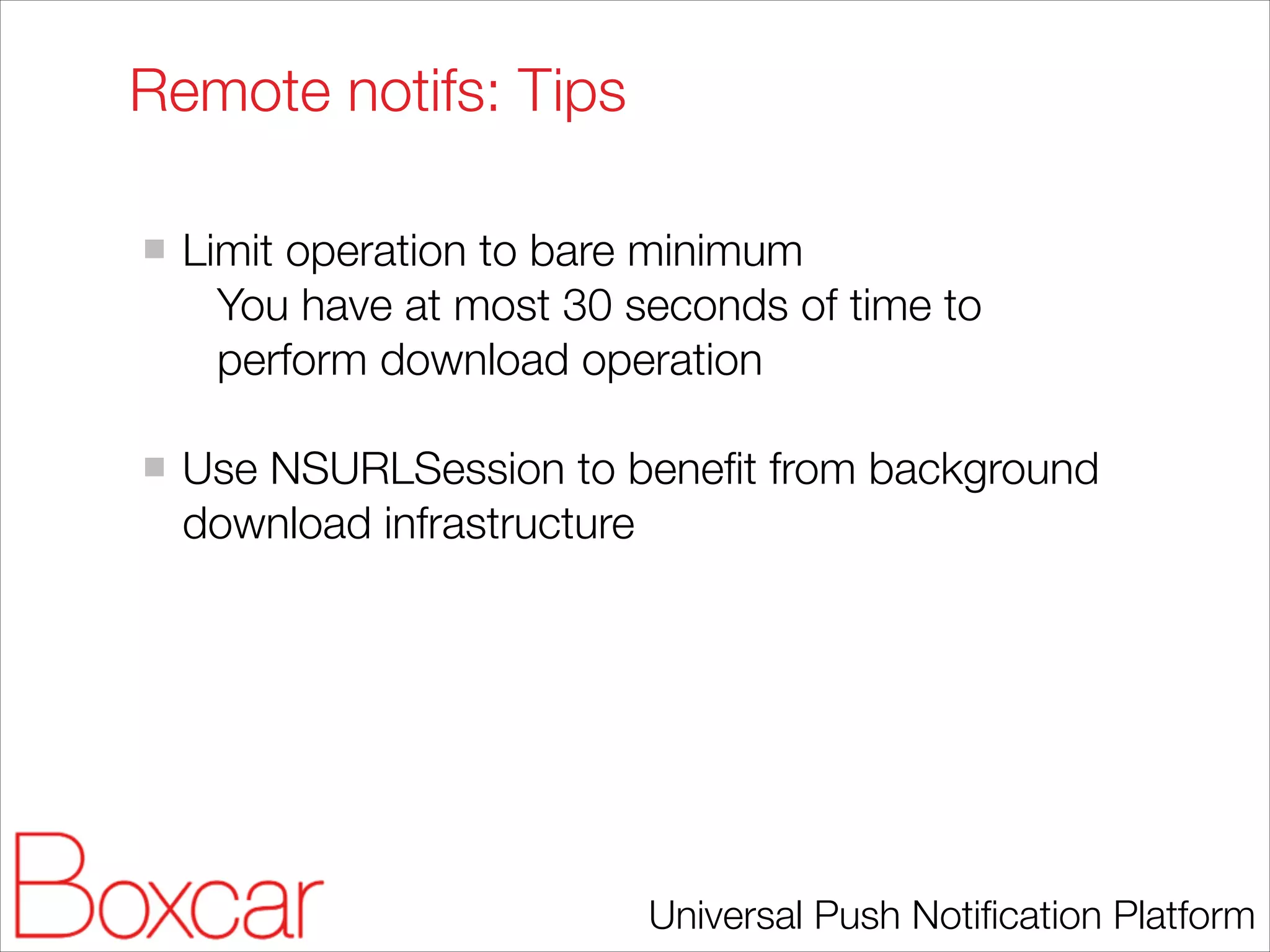 Remote notifs: Tips
!

Limit operation to bare minimum
You have at most 30 seconds of time to
perform download operation
!

Use NSURLSession to beneﬁt from background
download infrastructure

Universal Push Notiﬁcation Platform

 