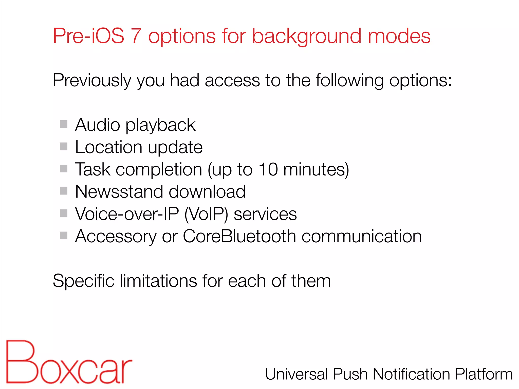 Pre-iOS 7 options for background modes
Previously you had access to the following options:
!

Audio playback
Location update
Task completion (up to 10 minutes)
Newsstand download
Voice-over-IP (VoIP) services
Accessory or CoreBluetooth communication
!

Speciﬁc limitations for each of them

Universal Push Notiﬁcation Platform

 