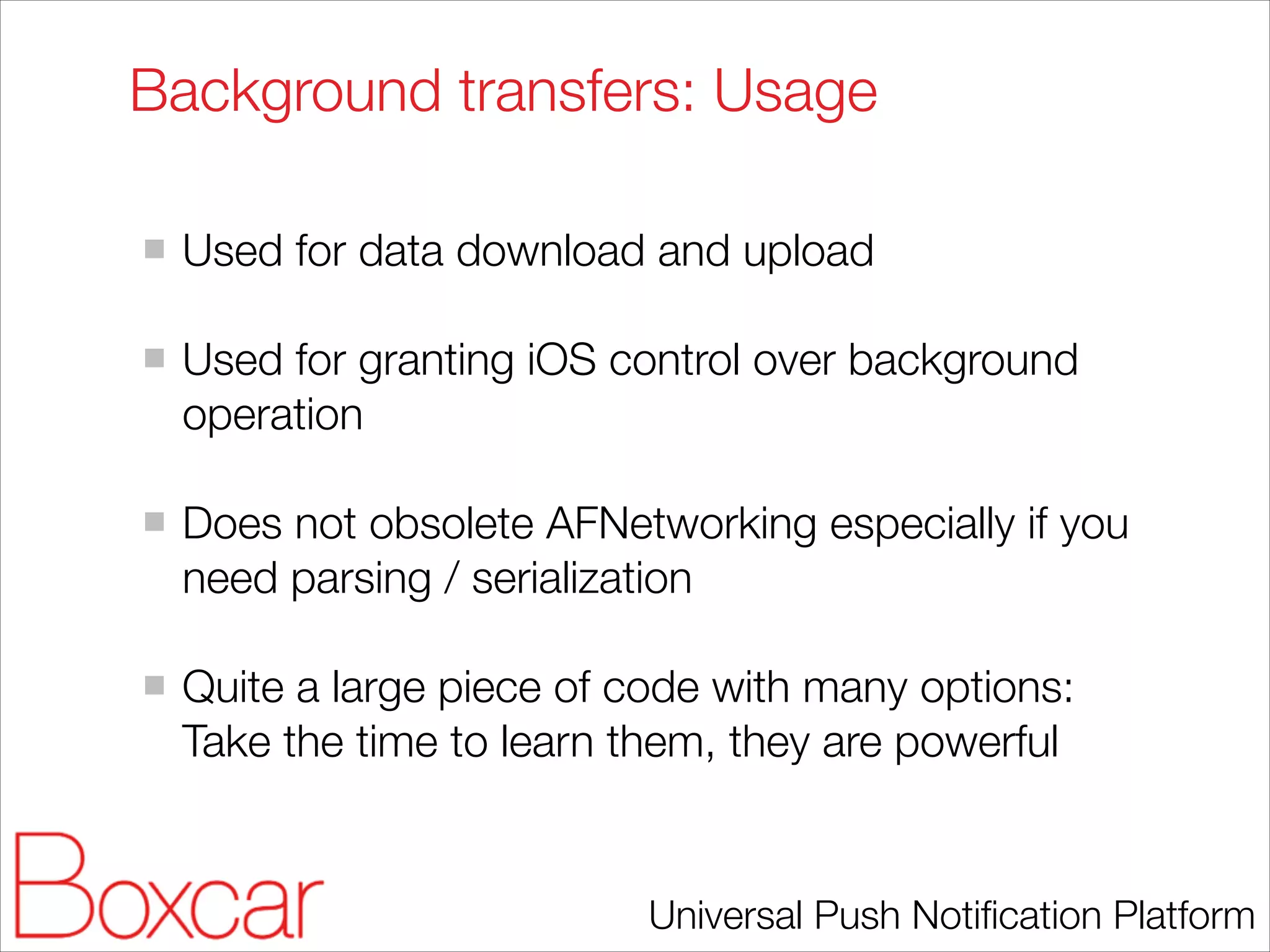 Background transfers: Usage
!

Used for data download and upload
!

Used for granting iOS control over background
operation
!

Does not obsolete AFNetworking especially if you
need parsing / serialization
!

Quite a large piece of code with many options:
Take the time to learn them, they are powerful

Universal Push Notiﬁcation Platform

 
