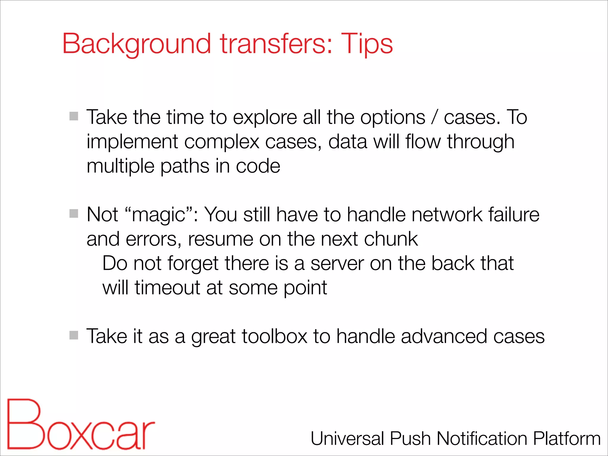 Background transfers: Tips
!

Take the time to explore all the options / cases. To
implement complex cases, data will ﬂow through
multiple paths in code
!

Not “magic”: You still have to handle network failure
and errors, resume on the next chunk
Do not forget there is a server on the back that
will timeout at some point
!

Take it as a great toolbox to handle advanced cases

Universal Push Notiﬁcation Platform

 