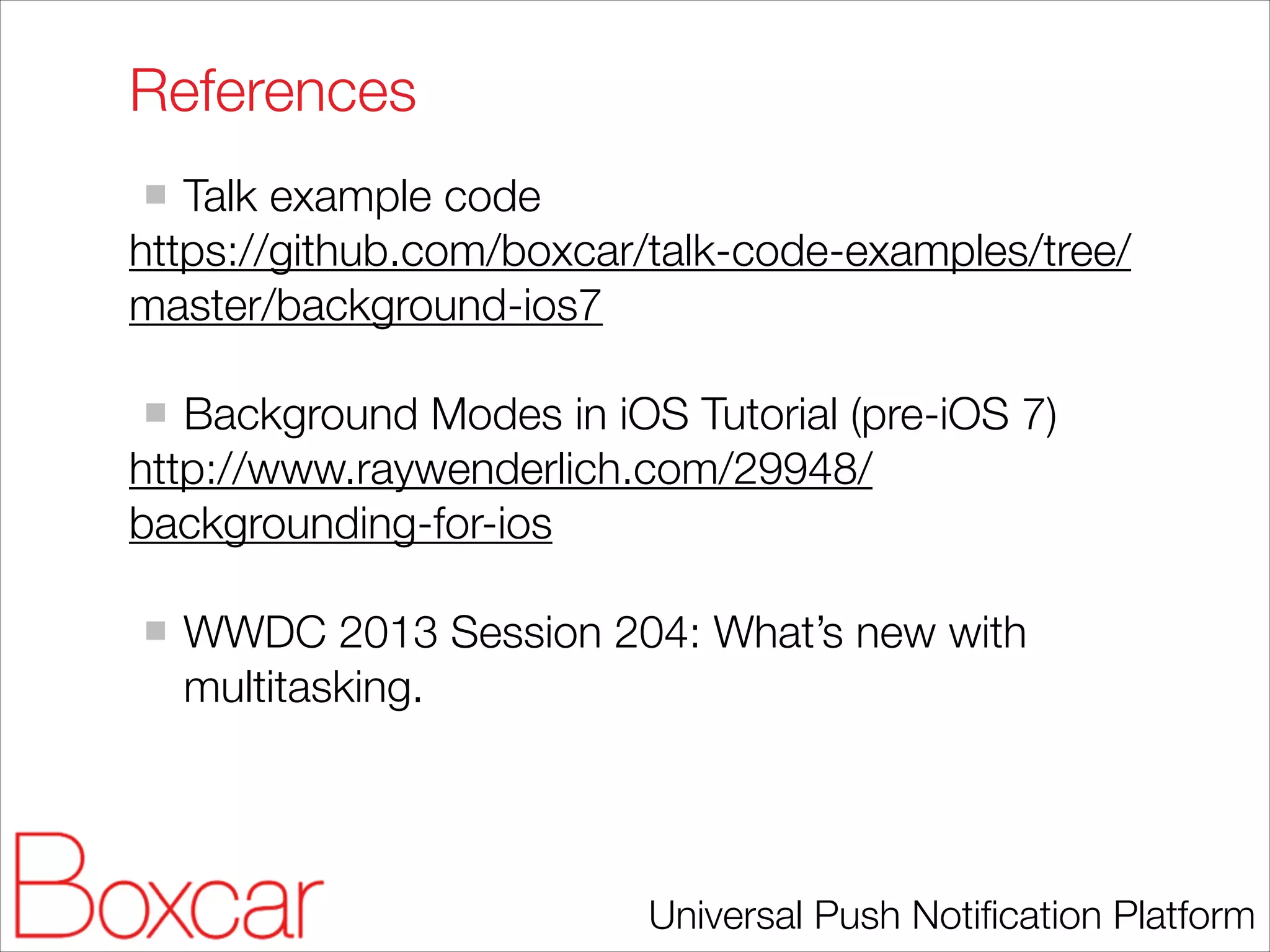 References
Talk example code
https://github.com/boxcar/talk-code-examples/tree/
master/background-ios7
!

Background Modes in iOS Tutorial (pre-iOS 7)
http://www.raywenderlich.com/29948/
backgrounding-for-ios
!

WWDC 2013 Session 204: What’s new with
multitasking.

Universal Push Notiﬁcation Platform

 