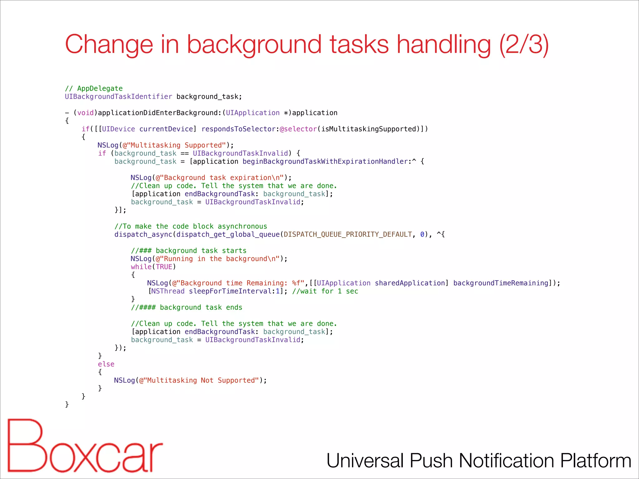 Change in background tasks handling (2/3)
// AppDelegate
UIBackgroundTaskIdentifier background_task;

!

- (void)applicationDidEnterBackground:(UIApplication *)application
{
if([[UIDevice currentDevice] respondsToSelector:@selector(isMultitaskingSupported)])
{
NSLog(@"Multitasking Supported");
if (background_task == UIBackgroundTaskInvalid) {
background_task = [application beginBackgroundTaskWithExpirationHandler:^ {
NSLog(@"Background task expirationn");
//Clean up code. Tell the system that we are done.
[application endBackgroundTask: background_task];
background_task = UIBackgroundTaskInvalid;
}];
//To make the code block asynchronous
dispatch_async(dispatch_get_global_queue(DISPATCH_QUEUE_PRIORITY_DEFAULT, 0), ^{
//### background task starts
NSLog(@"Running in the backgroundn");
while(TRUE)
{
NSLog(@"Background time Remaining: %f",[[UIApplication sharedApplication] backgroundTimeRemaining]);
[NSThread sleepForTimeInterval:1]; //wait for 1 sec
}
//#### background task ends
//Clean up code. Tell the system that we are done.
[application endBackgroundTask: background_task];
background_task = UIBackgroundTaskInvalid;
});
}
else
{
NSLog(@"Multitasking Not Supported");
}
}
}

!

Universal Push Notiﬁcation Platform

 