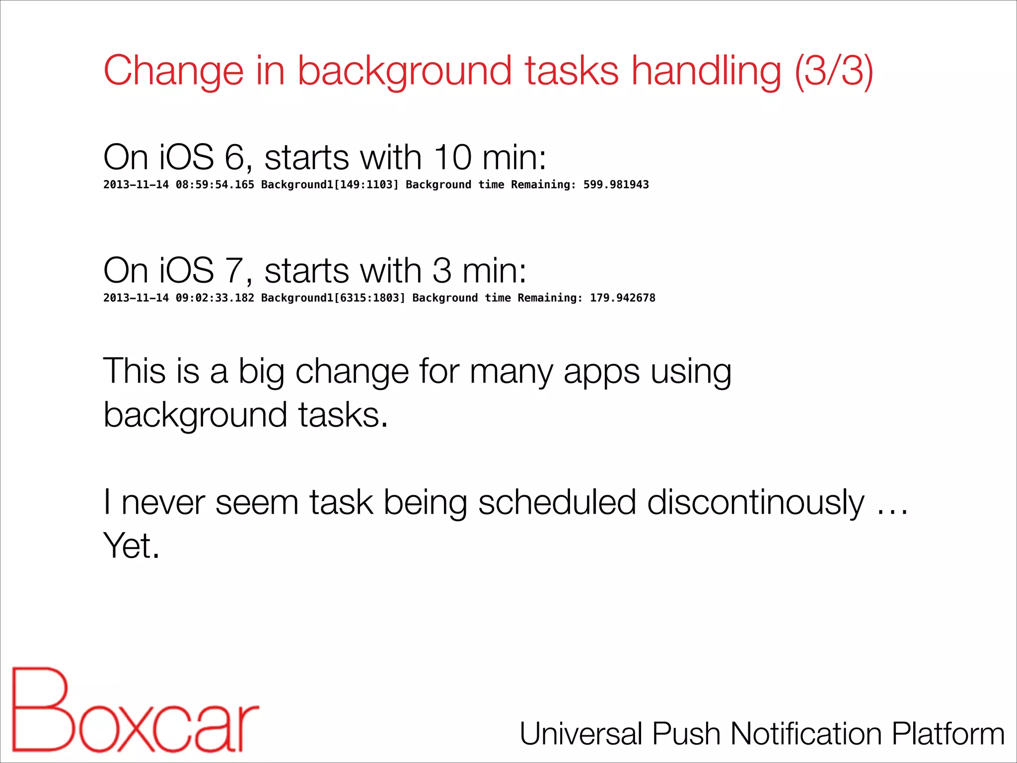 Change in background tasks handling (3/3)
On iOS 6, starts with 10 min:
2013-11-14 08:59:54.165 Background1[149:1103] Background time Remaining: 599.981943

!
!

On iOS 7, starts with 3 min:
2013-11-14 09:02:33.182 Background1[6315:1803] Background time Remaining: 179.942678

!

This is a big change for many apps using
background tasks.
!

I never seem task being scheduled discontinously …
Yet.

Universal Push Notiﬁcation Platform

 