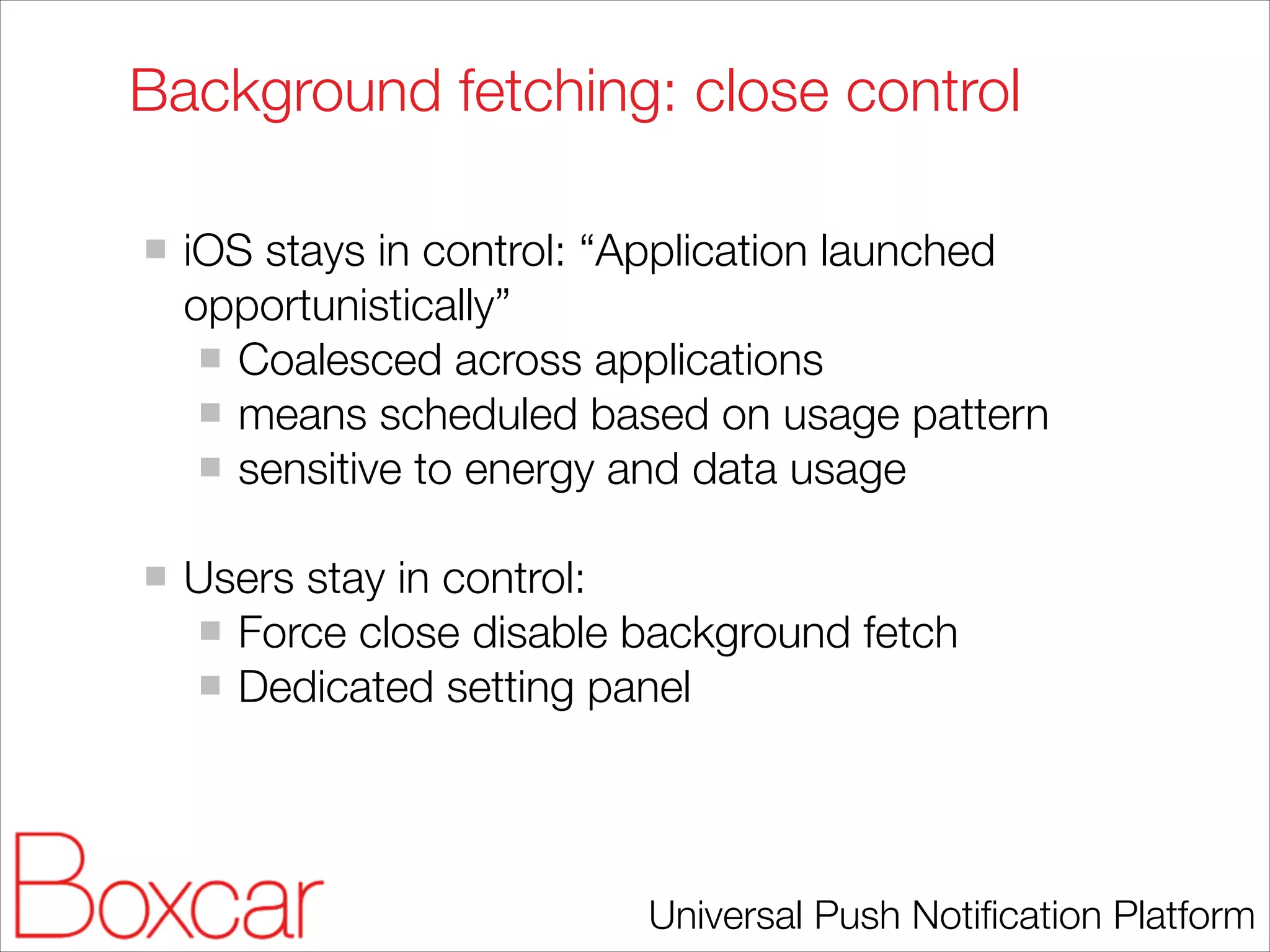 Background fetching: close control
!

iOS stays in control: “Application launched
opportunistically”
Coalesced across applications
means scheduled based on usage pattern
sensitive to energy and data usage
!

Users stay in control:
Force close disable background fetch
Dedicated setting panel

Universal Push Notiﬁcation Platform

 