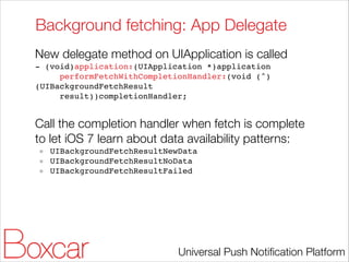 Background fetching: App Delegate
New delegate method on UIApplication is called
- (void)application:(UIApplication *)application!
performFetchWithCompletionHandler:(void (^)
(UIBackgroundFetchResult!
result))completionHandler;!

!

Call the completion handler when fetch is complete
to let iOS 7 learn about data availability patterns:
UIBackgroundFetchResultNewData!
UIBackgroundFetchResultNoData!
UIBackgroundFetchResultFailed

Universal Push Notiﬁcation Platform

 