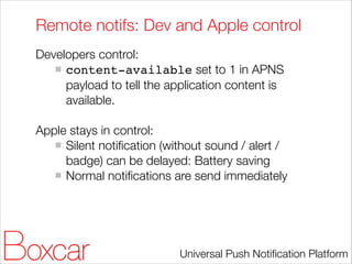 Remote notifs: Dev and Apple control
Developers control:
content-available set to 1 in APNS
payload to tell the application content is
available.
!

Apple stays in control:
Silent notiﬁcation (without sound / alert /
badge) can be delayed: Battery saving
Normal notiﬁcations are send immediately

Universal Push Notiﬁcation Platform

 