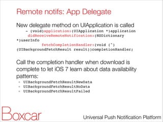 Remote notifs: App Delegate
New delegate method on UIApplication is called
- (void)application:(UIApplication *)application!
didReceiveRemoteNotification:(NSDictionary
*)userInfo!
fetchCompletionHandler:(void (^)
(UIBackgroundFetchResult result))completionHandler;!

!

Call the completion handler when download is
complete to let iOS 7 learn about data availability
patterns:
UIBackgroundFetchResultNewData!
UIBackgroundFetchResultNoData!
UIBackgroundFetchResultFailed!

Universal Push Notiﬁcation Platform

 