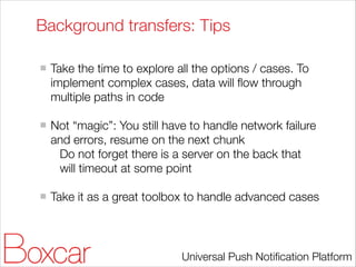 Background transfers: Tips
!

Take the time to explore all the options / cases. To
implement complex cases, data will ﬂow through
multiple paths in code
!

Not “magic”: You still have to handle network failure
and errors, resume on the next chunk
Do not forget there is a server on the back that
will timeout at some point
!

Take it as a great toolbox to handle advanced cases

Universal Push Notiﬁcation Platform

 