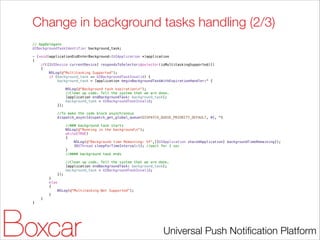 Change in background tasks handling (2/3)
// AppDelegate
UIBackgroundTaskIdentifier background_task;

!

- (void)applicationDidEnterBackground:(UIApplication *)application
{
if([[UIDevice currentDevice] respondsToSelector:@selector(isMultitaskingSupported)])
{
NSLog(@"Multitasking Supported");
if (background_task == UIBackgroundTaskInvalid) {
background_task = [application beginBackgroundTaskWithExpirationHandler:^ {
NSLog(@"Background task expirationn");
//Clean up code. Tell the system that we are done.
[application endBackgroundTask: background_task];
background_task = UIBackgroundTaskInvalid;
}];
//To make the code block asynchronous
dispatch_async(dispatch_get_global_queue(DISPATCH_QUEUE_PRIORITY_DEFAULT, 0), ^{
//### background task starts
NSLog(@"Running in the backgroundn");
while(TRUE)
{
NSLog(@"Background time Remaining: %f",[[UIApplication sharedApplication] backgroundTimeRemaining]);
[NSThread sleepForTimeInterval:1]; //wait for 1 sec
}
//#### background task ends
//Clean up code. Tell the system that we are done.
[application endBackgroundTask: background_task];
background_task = UIBackgroundTaskInvalid;
});
}
else
{
NSLog(@"Multitasking Not Supported");
}
}
}

!

Universal Push Notiﬁcation Platform

 