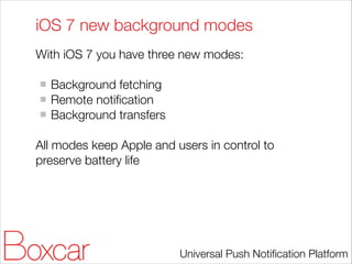 iOS 7 new background modes
With iOS 7 you have three new modes:
!

Background fetching
Remote notiﬁcation
Background transfers
!

All modes keep Apple and users in control to
preserve battery life

Universal Push Notiﬁcation Platform

 