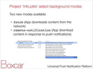 Project *info.plist: select background modes
Two new modes available:
!

fetch (App downloads content from the
network)
remote-notification (App download
content in response to push notiﬁcations)

Universal Push Notiﬁcation Platform

 