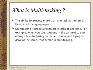 What is Multi-tasking ?
 The ability to execute more than one task at the same
time, a task being a program.
 Multitasking is processing multiple tasks at one time. For
example, when you see someone in the car next to you
eating a burrito, taking on his cell phone, and trying to
drive at the same, that person is multitasking.
© 2006 Prentice Hall 4-5
 