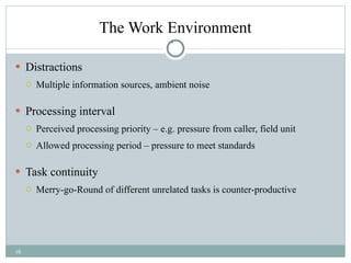 The Work Environment Distractions Multiple information sources, ambient noise Processing interval Perceived processing priority – e.g. pressure from caller, field unit Allowed processing period – pressure to meet standards Task continuity Merry-go-Round of different unrelated tasks is counter-productive 