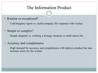 The Information Product Routine or exceptional? Cold burglary report vs. multi-company fire response with victims Simple or complex? Simple dispatch vs. working a hostage situation or multi-alarm fire Accuracy and completeness High demand for accuracy and completeness will improve product but also increase stress for the worker 