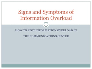 HOW TO SPOT INFORMATION OVERLOAD IN THE COMMUNICATIONS CENTER Signs and Symptoms of Information Overload 