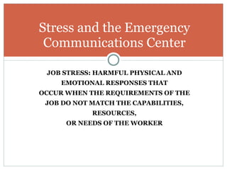 JOB STRESS: HARMFUL PHYSICAL AND EMOTIONAL RESPONSES THAT OCCUR WHEN THE REQUIREMENTS OF THE JOB DO NOT MATCH THE CAPABILITIES, RESOURCES, OR NEEDS OF THE WORKER Stress and the Emergency Communications Center 
