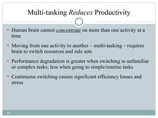 Multi-tasking  Reduces  Productivity Human brain cannot  concentrate  on more than one activity at a time Moving from one activity to another – multi-tasking – requires brain to switch resources and rule sets Performance degradation is greater when switching to unfamiliar or complex tasks; less when going to simple/routine tasks Continuous switching causes significant efficiency losses and stress 