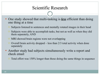 Scientific Research One study showed that multi-tasking is  less  efficient than doing one thing at a time Subjects listened to sentences and mentally rotated images in their head Subjects were able to accomplish tasks, but not as well as when they did them separately, AND MRI showed brain regions were not overlapping Overall brain activity dropped – less than 2/3 total activity when done separately Another study had subjects simultaneously write a report and check email  Total effort was 150% longer than those doing the same things in sequence 