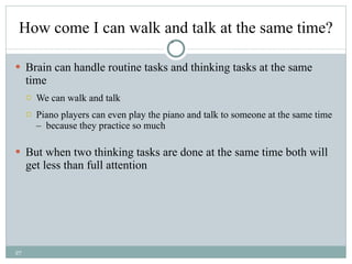 How come I can walk and talk at the same time? Brain can handle routine tasks and thinking tasks at the same time We can walk and talk Piano players can even play the piano and talk to someone at the same time –  because they practice so much But when two thinking tasks are done at the same time both will get less than full attention 