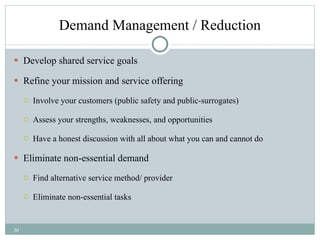 Demand Management / Reduction Develop shared service goals  Refine your mission and service offering Involve your customers (public safety and public-surrogates) Assess your strengths, weaknesses, and opportunities Have a honest discussion with all about what you can and cannot do Eliminate non-essential demand Find alternative service method/ provider Eliminate non-essential tasks 