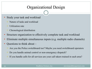 Organizational Design Study your task and workload Nature of tasks and workload Utilization rate Chronological distribution Structure organization to effectively complete task and workload Eliminate multiple simultaneous inputs (e.g. multiple radio channels) Questions to think about –  Are you the Police switchboard too? Maybe you need switchboard operators Do you handle animal control or non-emergency dispatch? If you handle calls for all services are your call takers trained in each area? Pendleton Partners, Inc.  steve@pendletonpartners.com  