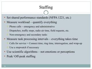 Staffing Set shared performance standards (NFPA 1221, etc.) Measure workload – quantify everything Phone calls – emergency and administrative  Dispatches, traffic stops, radio air time, field requests, etc. Non-emergency and secondary tasks Measure task processing intervals – everything takes time Calls for service = Connect time, ring time, interrogation, and wrap-up Use a stopwatch if necessary Use scientific algorithms – not emotions or perceptions Peak/ Off-peak staffing 