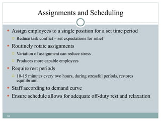Assignments and Scheduling Assign employees to a single position for a set time period  Reduce task conflict – set expectations for relief Routinely rotate assignments  Variation of assignment can reduce stress Produces more capable employees Require rest periods 10-15 minutes every two hours, during stressful periods, restores equilibrium Staff according to demand curve Ensure schedule allows for adequate off-duty rest and relaxation 