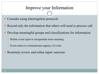 Improve your Information Consider using interrogation protocols Record only the information that others will need to process call Develop meaningful groups and classifications for information  Refine event types to encapsulate more meaning Event status to communicate urgency of event Routinely review and refine input/ outcome 