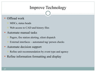 Improve Technology Offload work MDCs, status heads Web access to CAD and history files Automate manual tasks Pagers, fire station alerting, silent dispatch External interfaces – automated tag/ person checks Automate decision support Refine unit recommendation by event type and agency Refine information formatting and display 