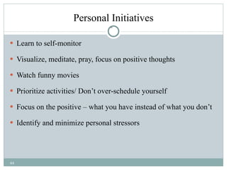 Personal Initiatives Learn to self-monitor Visualize, meditate, pray, focus on positive thoughts Watch funny movies Prioritize activities/ Don’t over-schedule yourself Focus on the positive – what you have instead of what you don’t Identify and minimize personal stressors  
