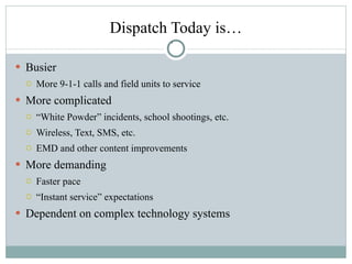 Dispatch Today is… Busier More 9-1-1 calls and field units to service More complicated “ White Powder” incidents, school shootings, etc. Wireless, Text, SMS, etc. EMD and other content improvements More demanding Faster pace “ Instant service” expectations  Dependent on complex technology systems 