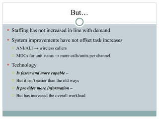 But… Staffing has not increased in line with demand System improvements have not offset task increases ANI/ALI -> wireless callers MDCs for unit status -> more calls/units per channel Technology  Is faster and more capable –  But it isn’t easier than the old ways It provides more information –  But has increased the overall workload 