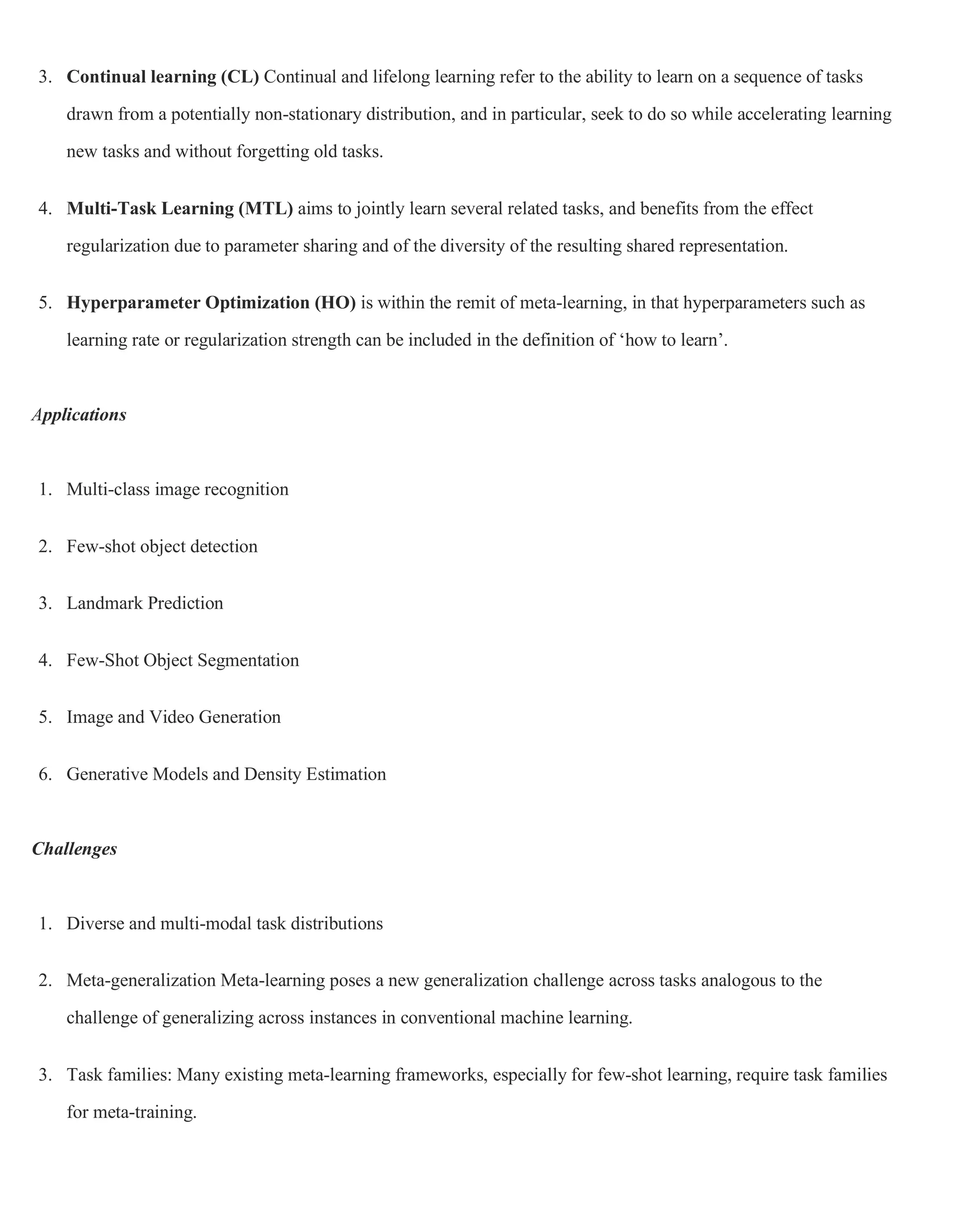 3. Continual learning (CL) Continual and lifelong learning refer to the ability to learn on a sequence of tasks
drawn from a potentially non-stationary distribution, and in particular, seek to do so while accelerating learning
new tasks and without forgetting old tasks.
4. Multi-Task Learning (MTL) aims to jointly learn several related tasks, and benefits from the effect
regularization due to parameter sharing and of the diversity of the resulting shared representation.
5. Hyperparameter Optimization (HO) is within the remit of meta-learning, in that hyperparameters such as
learning rate or regularization strength can be included in the definition of ‘how to learn’.
Applications
1. Multi-class image recognition
2. Few-shot object detection
3. Landmark Prediction
4. Few-Shot Object Segmentation
5. Image and Video Generation
6. Generative Models and Density Estimation
Challenges
1. Diverse and multi-modal task distributions
2. Meta-generalization Meta-learning poses a new generalization challenge across tasks analogous to the
challenge of generalizing across instances in conventional machine learning.
3. Task families: Many existing meta-learning frameworks, especially for few-shot learning, require task families
for meta-training.
 