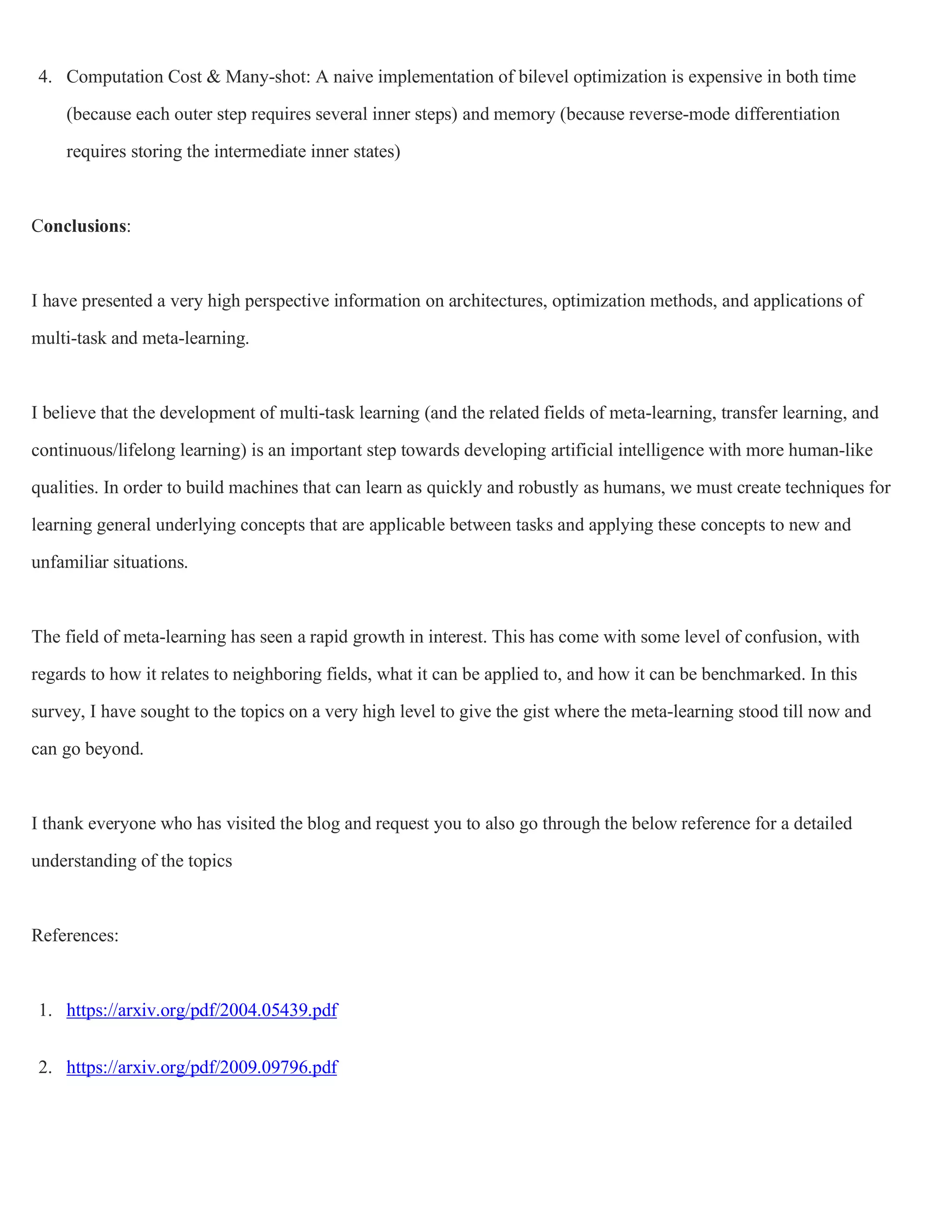 4. Computation Cost & Many-shot: A naive implementation of bilevel optimization is expensive in both time
(because each outer step requires several inner steps) and memory (because reverse-mode differentiation
requires storing the intermediate inner states)
Conclusions:
I have presented a very high perspective information on architectures, optimization methods, and applications of
multi-task and meta-learning.
I believe that the development of multi-task learning (and the related fields of meta-learning, transfer learning, and
continuous/lifelong learning) is an important step towards developing artificial intelligence with more human-like
qualities. In order to build machines that can learn as quickly and robustly as humans, we must create techniques for
learning general underlying concepts that are applicable between tasks and applying these concepts to new and
unfamiliar situations.
The field of meta-learning has seen a rapid growth in interest. This has come with some level of confusion, with
regards to how it relates to neighboring fields, what it can be applied to, and how it can be benchmarked. In this
survey, I have sought to the topics on a very high level to give the gist where the meta-learning stood till now and
can go beyond.
I thank everyone who has visited the blog and request you to also go through the below reference for a detailed
understanding of the topics
References:
1. https://arxiv.org/pdf/2004.05439.pdf
2. https://arxiv.org/pdf/2009.09796.pdf
 