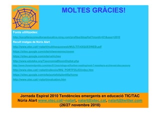 Fonts utilitzades:
http://excellereconsultoraeducativa.ning.com/profiles/blog/list?month=01&year=2010
Recull imatges de Núria Alart
http://www.xtec.cat/~nalart/multitasquesweb/MULTITASQUESWEB.pdf
https://sites.google.com/site/mtwensemocionem
https://sites.google.com/site/vehiches
http://www.eduteka.org/TaxonomiaBloomDigital.php
http://www.thewiredgrotto.com/etec511/sociology-et/further-reading/mod-7-members-archieved-discussions
http://www.xtec.cat/~nalart/coleccio/WQ_PORTFOLIO/index.htm
https://sites.google.com/site/portafoliplantilla/home
http://www.xtec.cat/~nalart/evaluation.htm
MOLTES GRÀCIES!
Jornada Espiral 2010 Tendències emergents en educació TIC/TAC
Núria Alart www.xtec.cat/~nalart, nalart@xtec.cat, nalart@twitter.com
(26/27 novembre 2010)
 