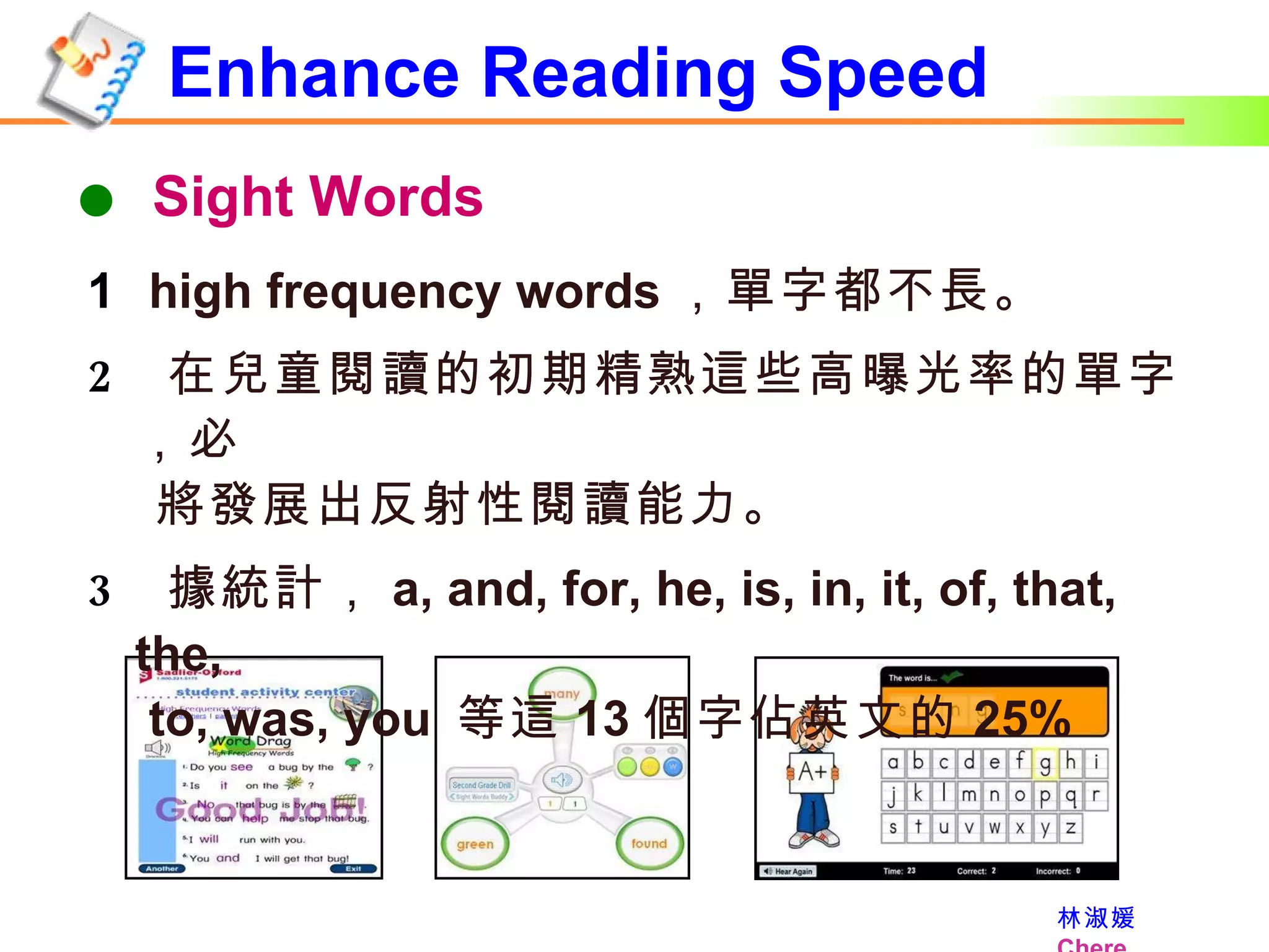 Enhance Reading Speed    Sight Words high frequency words ，單字都不長。 在兒童閱讀的初期精熟這些高曝光率的單字，必  將發展出反射性閱讀能力。 據統計， a, and, for, he, is, in, it, of, that, the,   to, was, you  等這 13 個字佔英文的 25% 